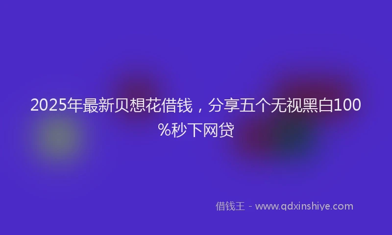 2025年最新贝想花借钱，分享五个无视黑白100%秒下网贷