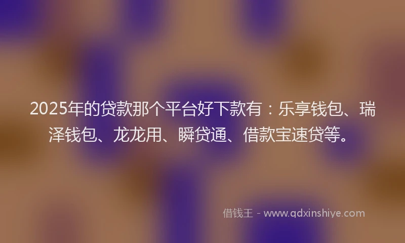 2025年的贷款那个平台好下款有：乐享钱包、瑞泽钱包、龙龙用、瞬贷通、借款宝速贷等。