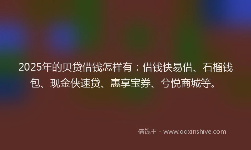 2025年的贝贷借钱怎样有：借钱快易借、石榴钱包、现金侠速贷、惠享宝券、兮悦商城等。