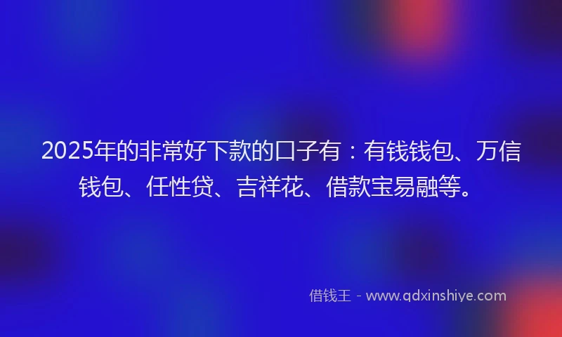 2025年的非常好下款的口子有：有钱钱包、万信钱包、任性贷、吉祥花、借款宝易融等。