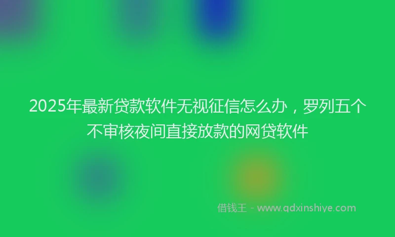 2025年最新贷款软件无视征信怎么办，罗列五个不审核夜间直接放款的网贷软件