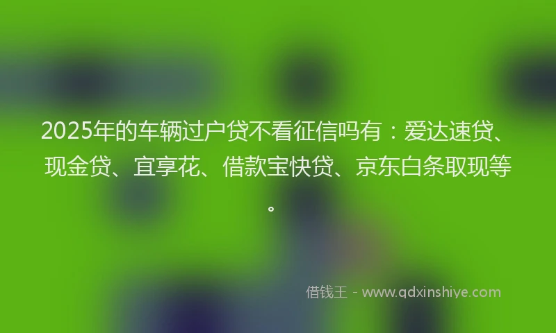 2025年的车辆过户贷不看征信吗有：爱达速贷、现金贷、宜享花、借款宝快贷、京东白条取现等。