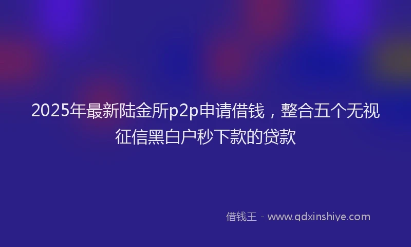 2025年最新陆金所p2p申请借钱，整合五个无视征信黑白户秒下款的贷款