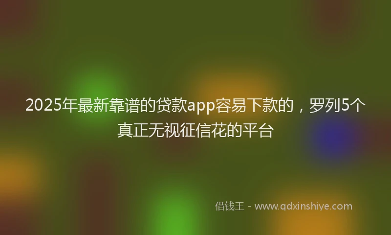 2025年最新靠谱的贷款app容易下款的，罗列5个真正无视征信花的平台
