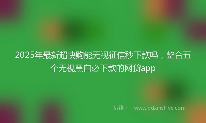 2025年最新超快购能无视征信秒下款吗，整合五个无视黑白必下款的网贷app