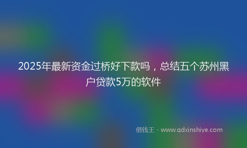 2025年最新资金过桥好下款吗，总结五个苏州黑户贷款5万的软件