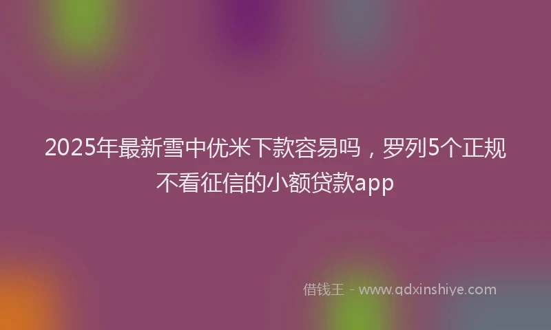 2025年最新雪中优米下款容易吗，罗列5个正规不看征信的小额贷款app