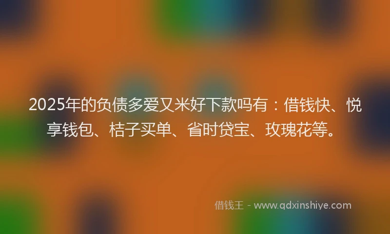 2025年的负债多爱又米好下款吗有：借钱快、悦享钱包、桔子买单、省时贷宝、玫瑰花等。