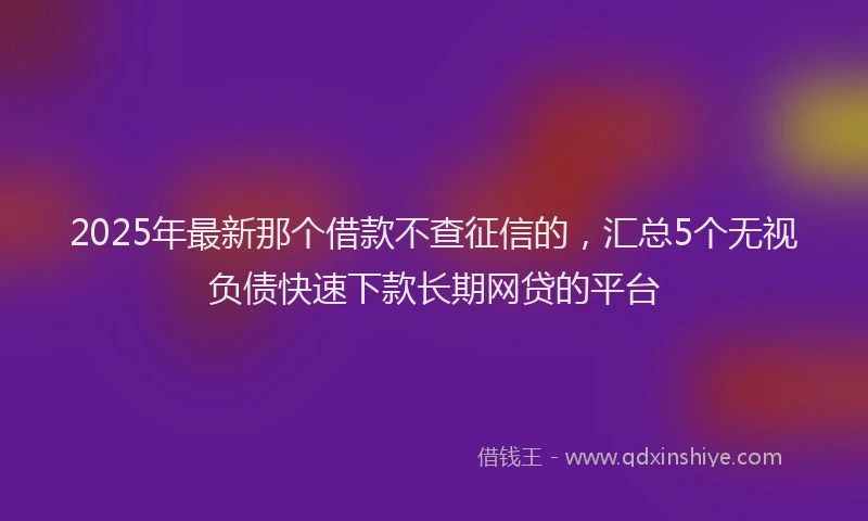 2025年最新那个借款不查征信的，汇总5个无视负债快速下款长期网贷的平台