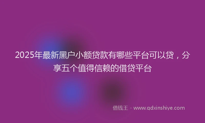 2025年最新黑户小额贷款有哪些平台可以贷，分享五个值得信赖的借贷平台