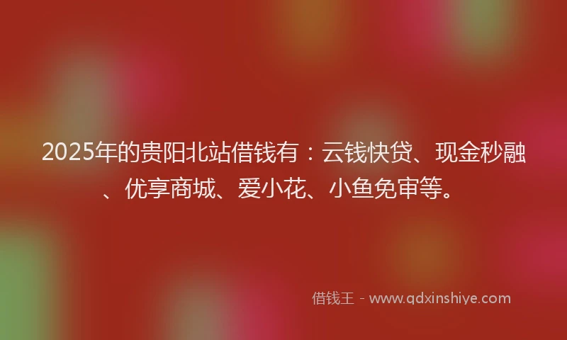2025年的贵阳北站借钱有：云钱快贷、现金秒融、优享商城、爱小花、小鱼免审等。