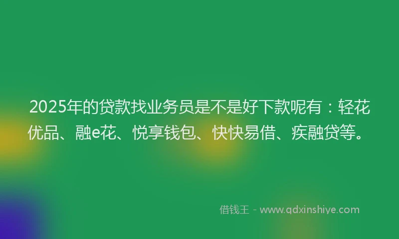 2025年的贷款找业务员是不是好下款呢有：轻花优品、融e花、悦享钱包、快快易借、疾融贷等。