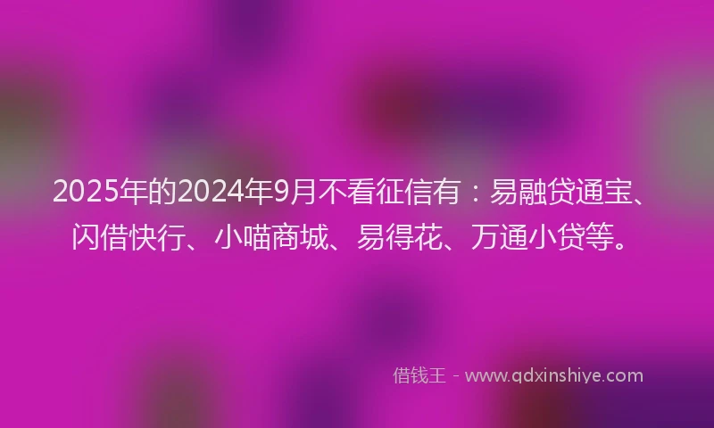 2025年的2024年9月不看征信有：易融贷通宝、闪借快行、小喵商城、易得花、万通小贷等。