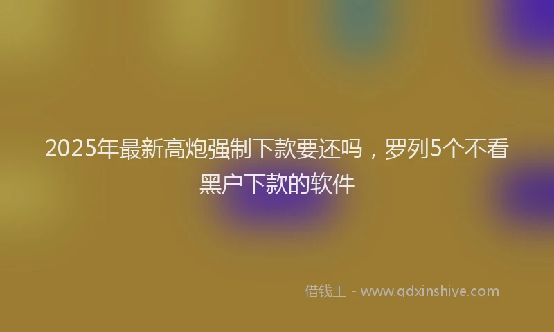 2025年最新高炮强制下款要还吗，罗列5个不看黑户下款的软件