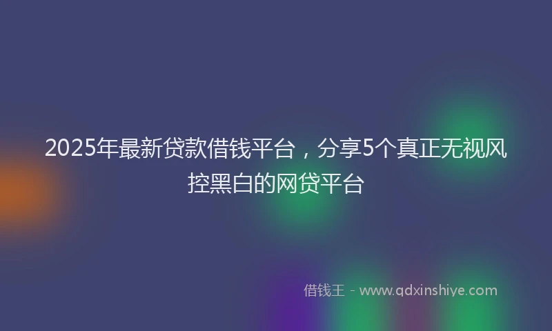 2025年最新贷款借钱平台，分享5个真正无视风控黑白的网贷平台