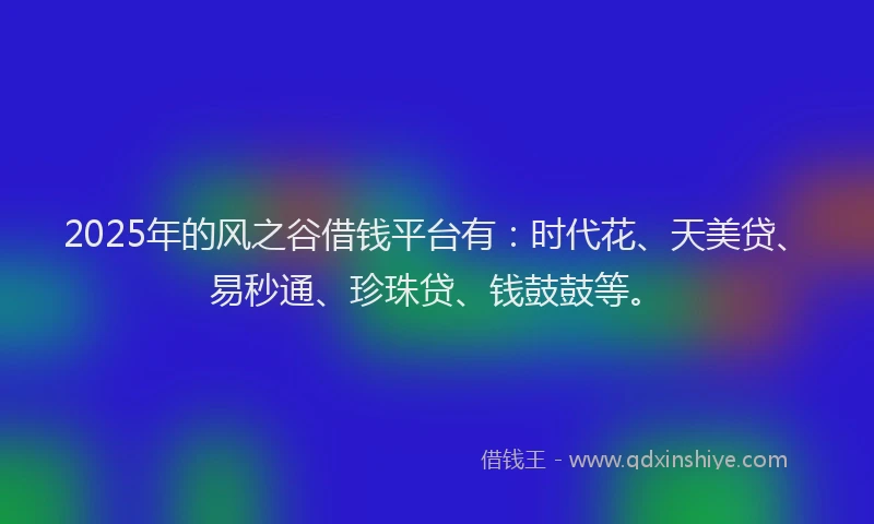 2025年的风之谷借钱平台有：时代花、天美贷、易秒通、珍珠贷、钱鼓鼓等。