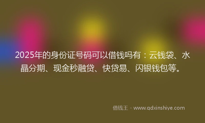 2025年的身份证号码可以借钱吗有：云钱袋、水晶分期、现金秒融贷、快贷易、闪银钱包等。