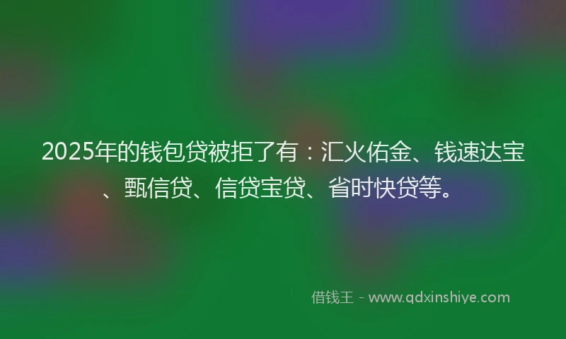 2025年的钱包贷被拒了有：汇火佑金、钱速达宝、甄信贷、信贷宝贷、省时快贷等。