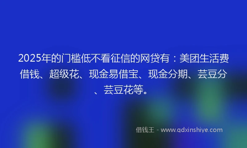 2025年的门槛低不看征信的网贷有：美团生活费借钱、超级花、现金易借宝、现金分期、芸豆分、芸豆花等。