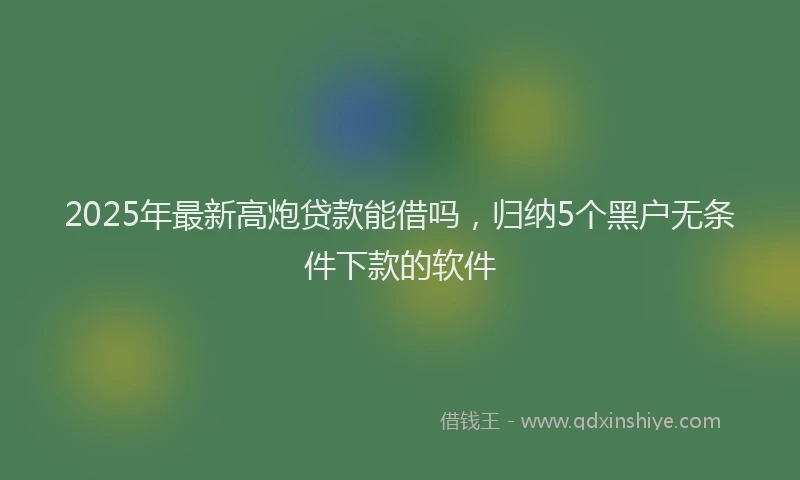 2025年最新高炮贷款能借吗，归纳5个黑户无条件下款的软件