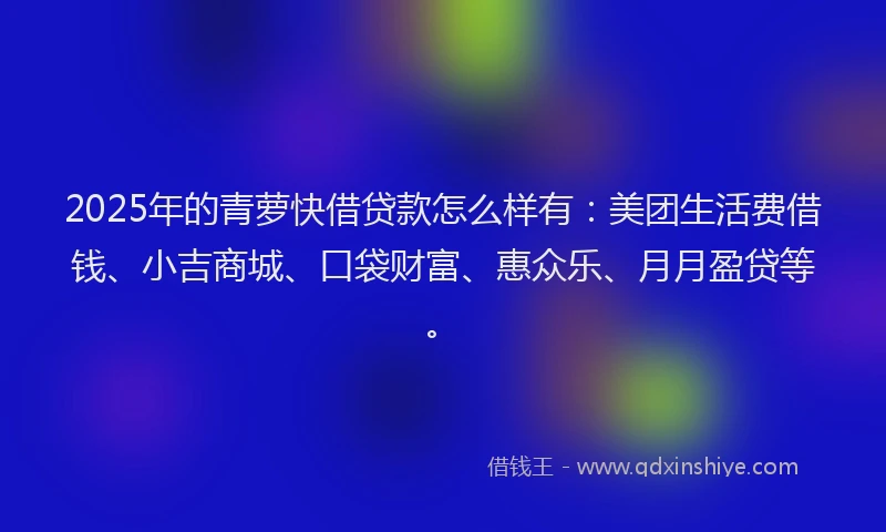 2025年的青萝快借贷款怎么样有：美团生活费借钱、小吉商城、口袋财富、惠众乐、月月盈贷等。