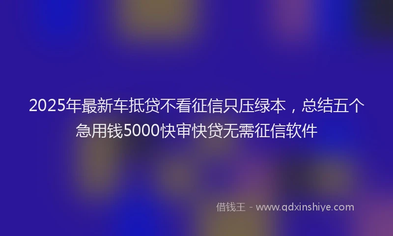 2025年最新车抵贷不看征信只压绿本，总结五个急用钱5000快审快贷无需征信软件