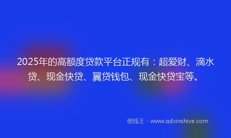 2025年的高额度贷款平台正规有：超爱财、滴水贷、现金快贷、翼贷钱包、现金快贷宝等。