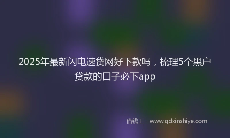 2025年最新闪电速贷网好下款吗，梳理5个黑户贷款的口子必下app