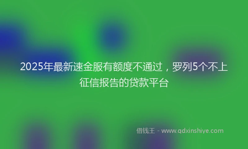 2025年最新速金服有额度不通过，罗列5个不上征信报告的贷款平台