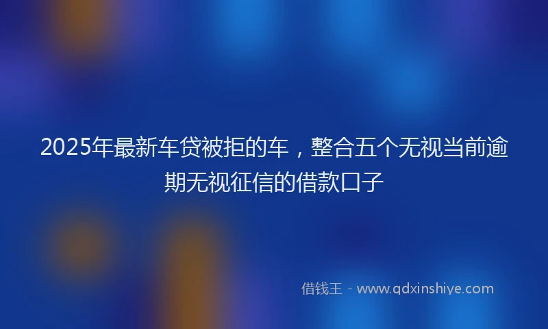 2025年最新车贷被拒的车，整合五个无视当前逾期无视征信的借款口子
