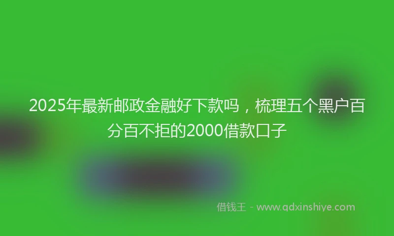 2025年最新邮政金融好下款吗，梳理五个黑户百分百不拒的2000借款口子