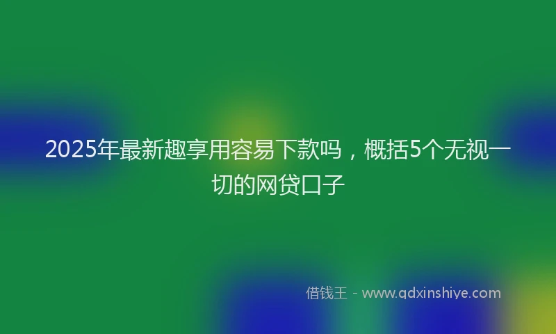 2025年最新趣享用容易下款吗，概括5个无视一切的网贷口子