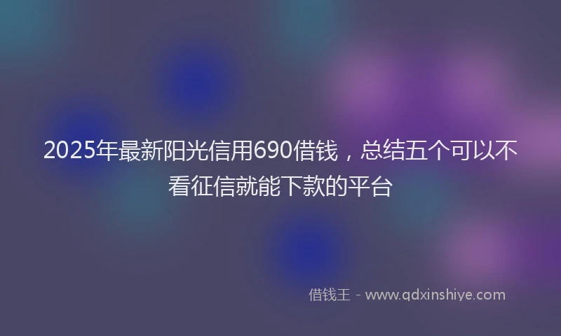 2025年最新阳光信用690借钱，总结五个可以不看征信就能下款的平台