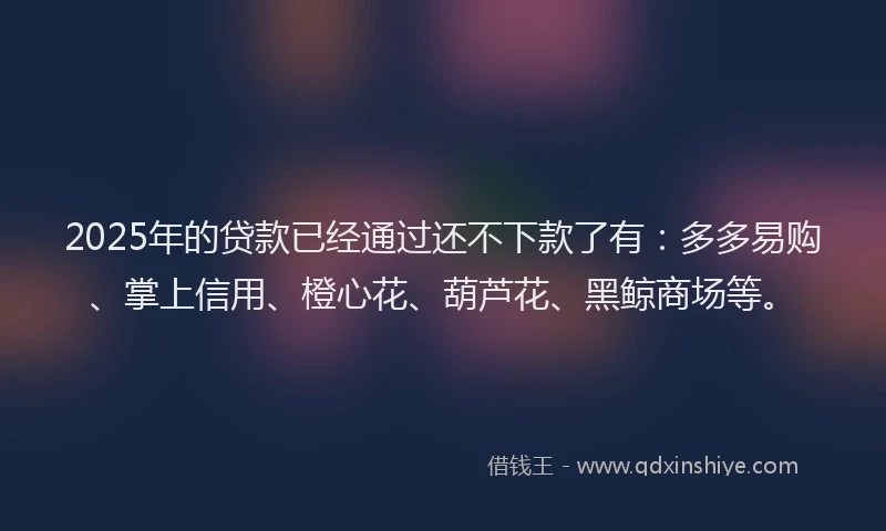 2025年的贷款已经通过还不下款了有：多多易购、掌上信用、橙心花、葫芦花、黑鲸商场等。