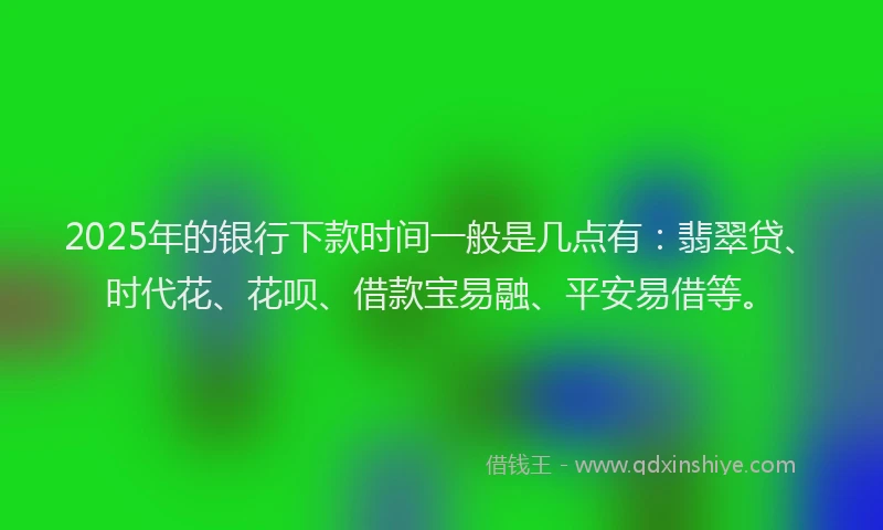 2025年的银行下款时间一般是几点有：翡翠贷、时代花、花呗、借款宝易融、平安易借等。