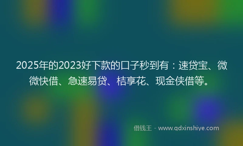 2025年的2023好下款的口子秒到有：速贷宝、微微快借、急速易贷、桔享花、现金侠借等。