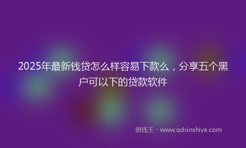 2025年最新钱贷怎么样容易下款么，分享五个黑户可以下的贷款软件