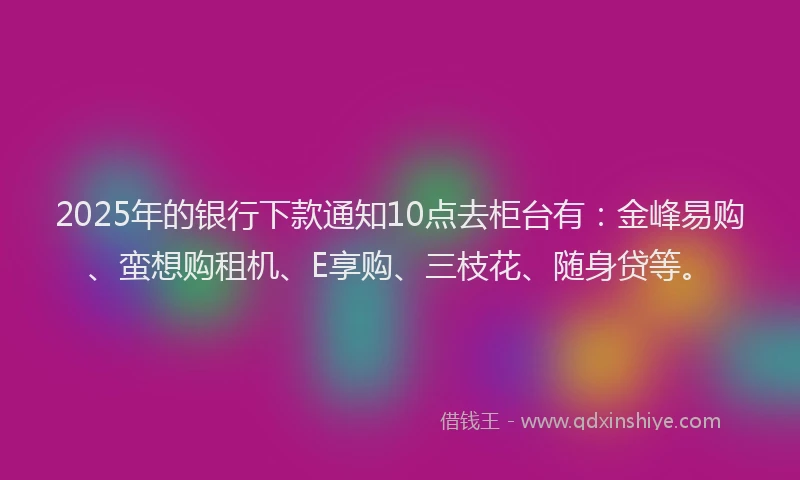 2025年的银行下款通知10点去柜台有：金峰易购、蛮想购租机、E享购、三枝花、随身贷等。