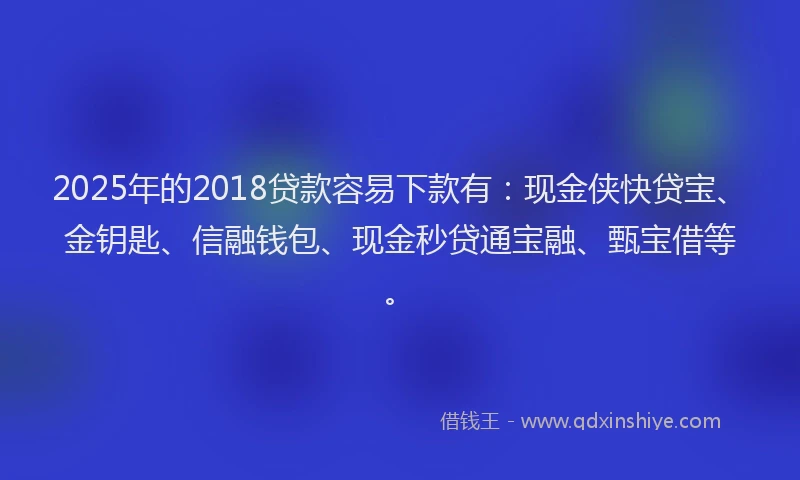 2025年的2018贷款容易下款有：现金侠快贷宝、金钥匙、信融钱包、现金秒贷通宝融、甄宝借等。