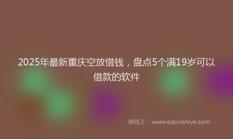 2025年最新重庆空放借钱，盘点5个满19岁可以借款的软件
