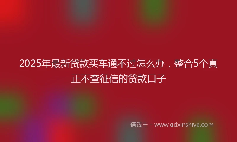 2025年最新贷款买车通不过怎么办，整合5个真正不查征信的贷款口子