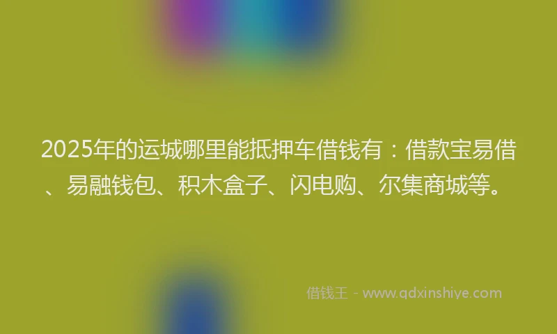 2025年的运城哪里能抵押车借钱有：借款宝易借、易融钱包、积木盒子、闪电购、尔集商城等。