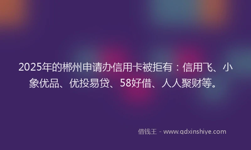 2025年的郴州申请办信用卡被拒有：信用飞、小象优品、优投易贷、58好借、人人聚财等。