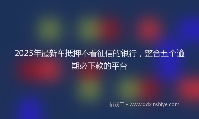 2025年最新车抵押不看征信的银行，整合五个逾期必下款的平台
