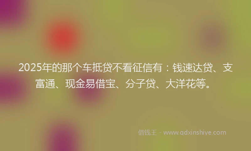 2025年的那个车抵贷不看征信有：钱速达贷、支富通、现金易借宝、分子贷、大洋花等。
