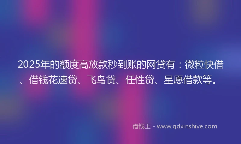 2025年的额度高放款秒到账的网贷有：微粒快借、借钱花速贷、飞鸟贷、任性贷、星愿借款等。