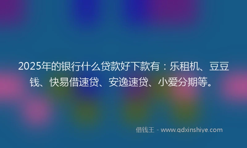 2025年的银行什么贷款好下款有：乐租机、豆豆钱、快易借速贷、安逸速贷、小爱分期等。