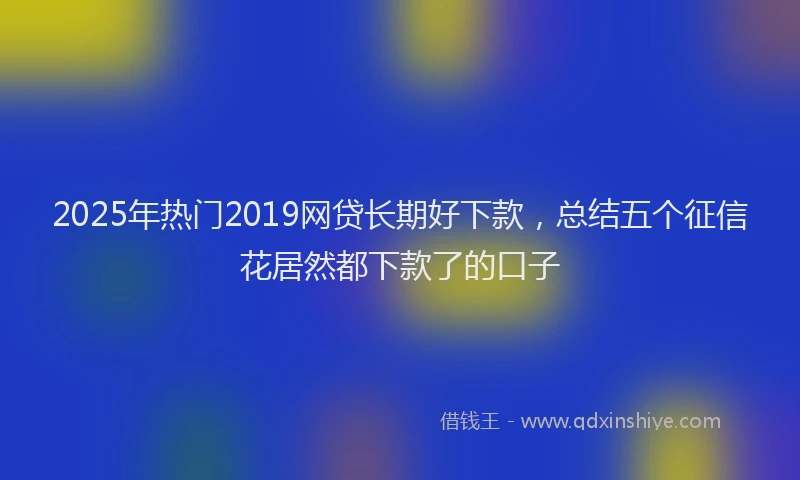 2025年热门2019网贷长期好下款，总结五个征信花居然都下款了的口子
