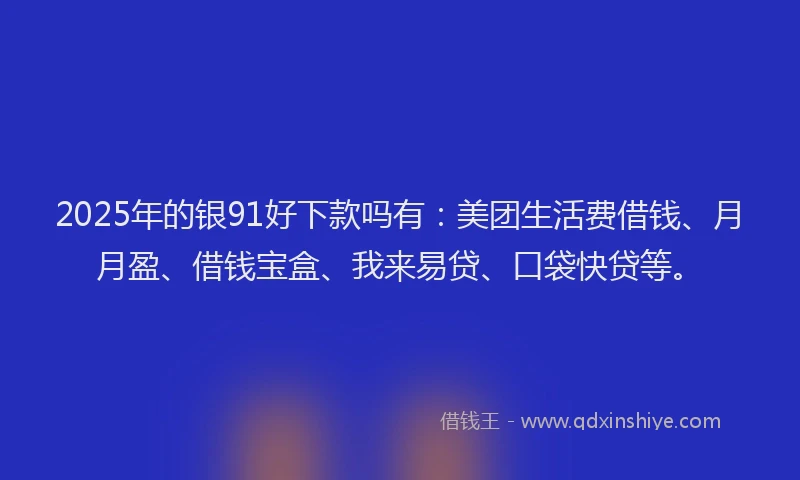 2025年的银91好下款吗有：美团生活费借钱、月月盈、借钱宝盒、我来易贷、口袋快贷等。