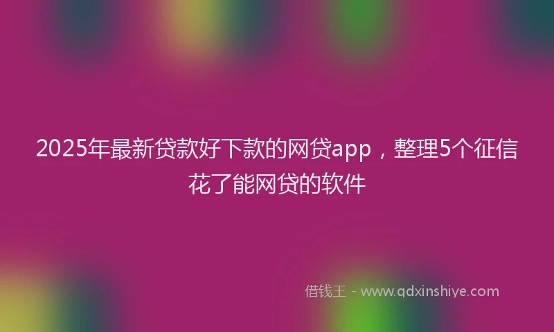 2025年最新贷款好下款的网贷app，整理5个征信花了能网贷的软件